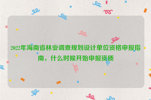 2022年海南省林业调查规划设计单位资格申报指南，什么时候开始申报资质