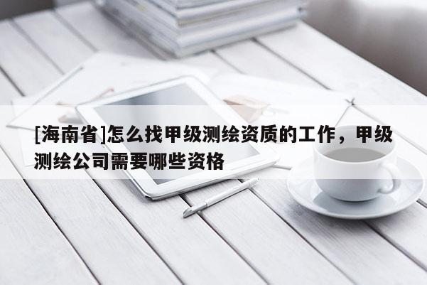[海南省]怎么找甲级测绘资质的工作，甲级测绘公司需要哪些资格