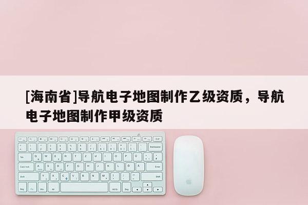 [海南省]导航电子地图制作乙级资质，导航电子地图制作甲级资质