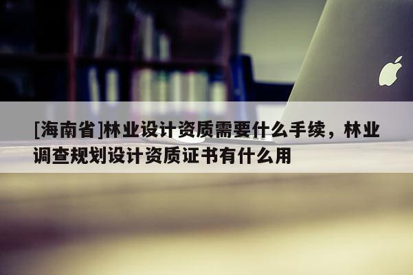 [海南省]林业设计资质需要什么手续，林业调查规划设计资质证书有什么用