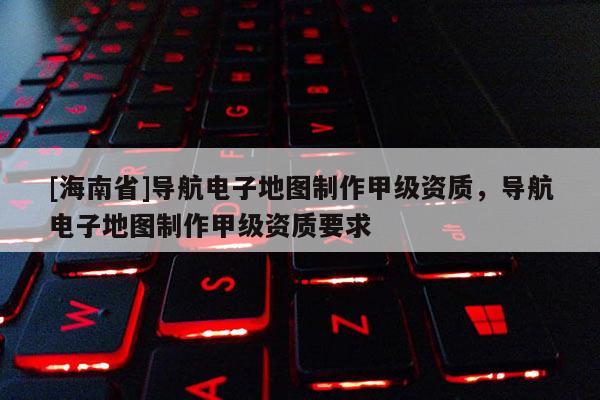 [海南省]导航电子地图制作甲级资质，导航电子地图制作甲级资质要求