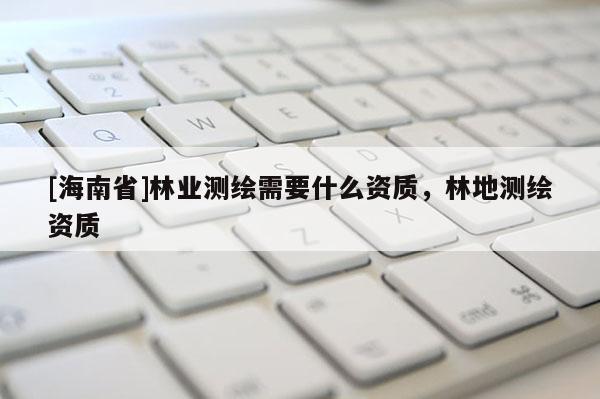 [海南省]林业测绘需要什么资质，林地测绘资质