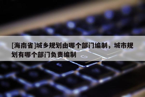 [海南省]城乡规划由哪个部门编制，城市规划有哪个部门负责编制
