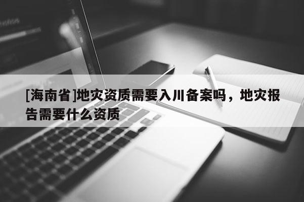 [海南省]地灾资质需要入川备案吗，地灾报告需要什么资质