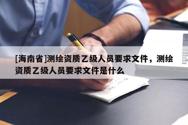 [海南省]测绘资质乙级人员要求文件，测绘资质乙级人员要求文件是什么