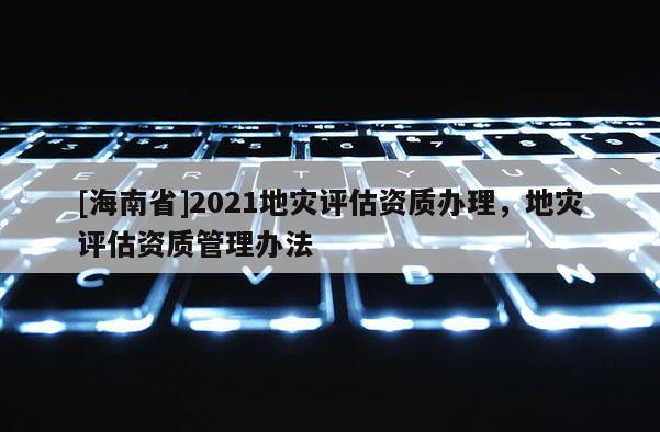 [海南省]2021地灾评估资质办理，地灾评估资质管理办法