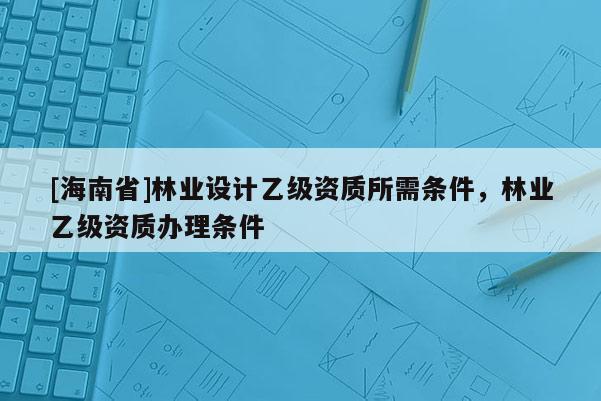 [海南省]林业设计乙级资质所需条件，林业乙级资质办理条件
