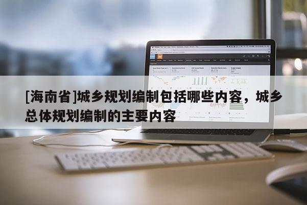 [海南省]城乡规划编制包括哪些内容，城乡总体规划编制的主要内容