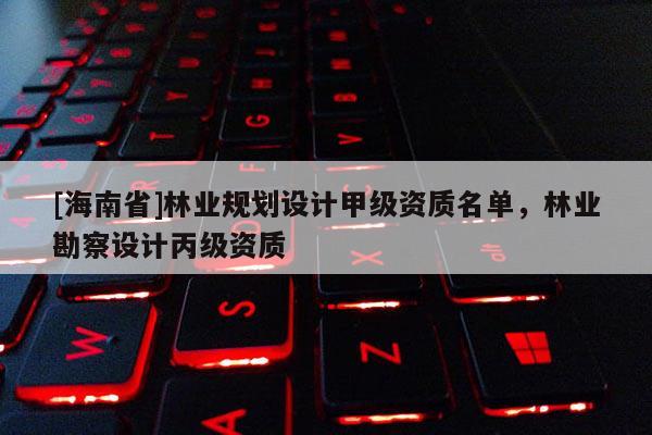 [海南省]林业规划设计甲级资质名单，林业勘察设计丙级资质