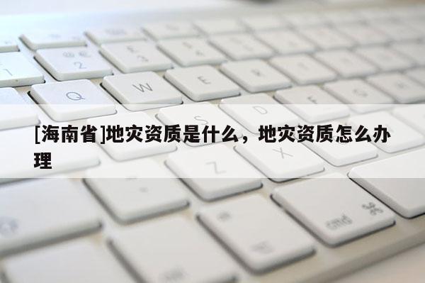 [海南省]地灾资质是什么，地灾资质怎么办理