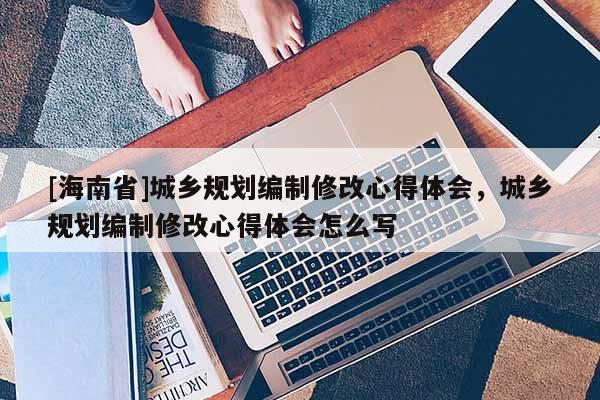 [海南省]城乡规划编制修改心得体会，城乡规划编制修改心得体会怎么写