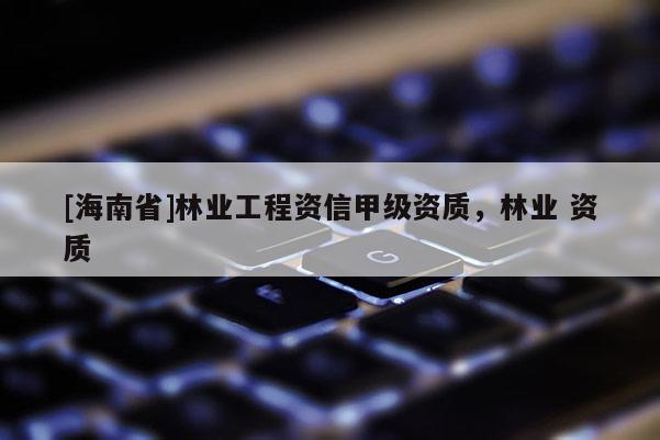 [海南省]林业工程资信甲级资质，林业 资质