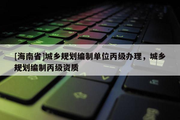[海南省]城乡规划编制单位丙级办理，城乡规划编制丙级资质