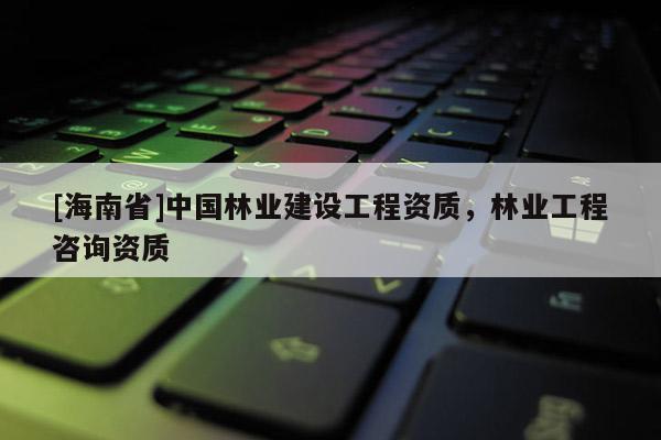 [海南省]中国林业建设工程资质，林业工程咨询资质