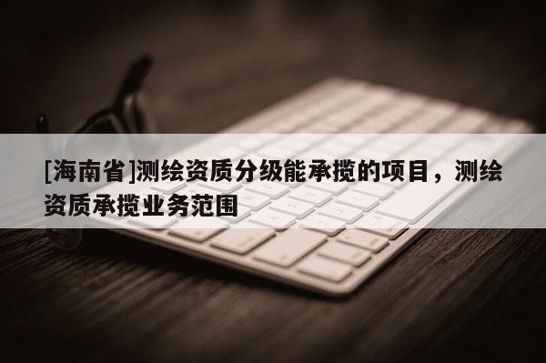 [海南省]测绘资质分级能承揽的项目，测绘资质承揽业务范围