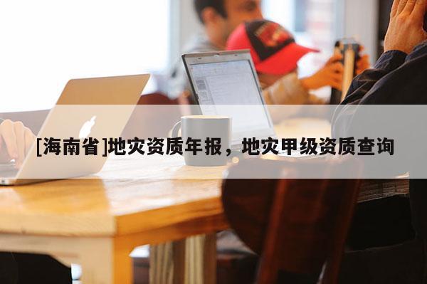 [海南省]地灾资质年报，地灾甲级资质查询