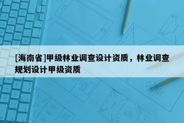 [海南省]甲级林业调查设计资质，林业调查规划设计甲级资质