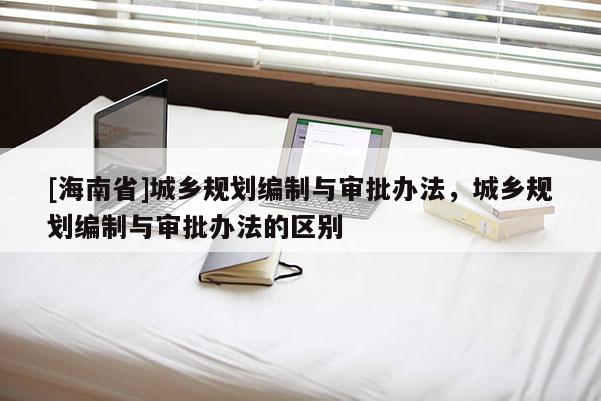 [海南省]城乡规划编制与审批办法，城乡规划编制与审批办法的区别