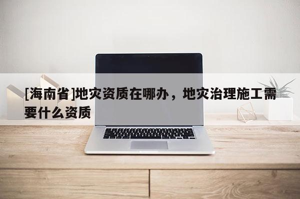 [海南省]地灾资质在哪办，地灾治理施工需要什么资质
