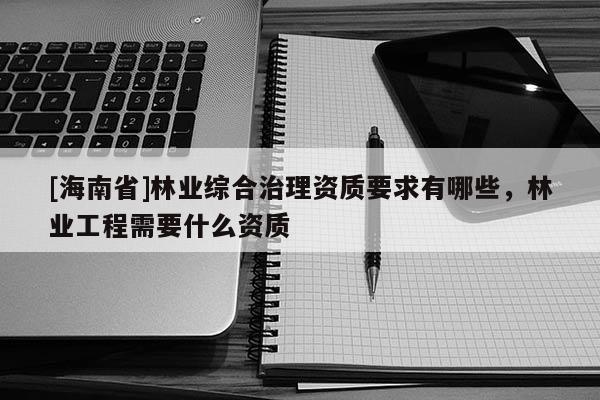 [海南省]林业综合治理资质要求有哪些，林业工程需要什么资质