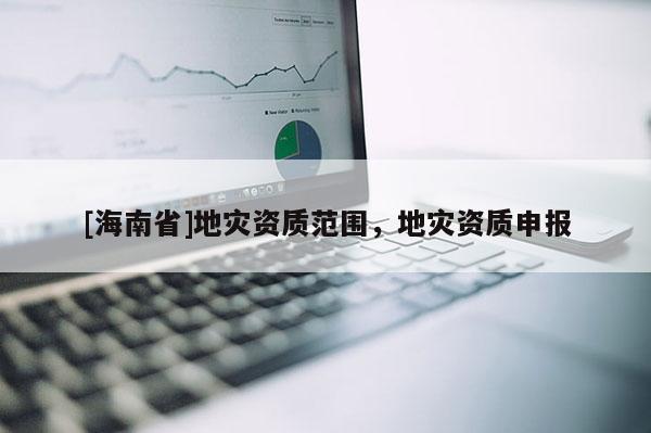 [海南省]地灾资质范围，地灾资质申报