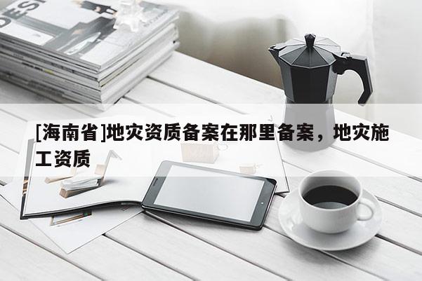 [海南省]地灾资质备案在那里备案，地灾施工资质