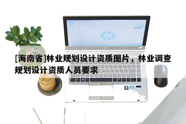 [海南省]林业规划设计资质图片，林业调查规划设计资质人员要求