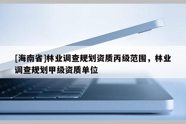 [海南省]林业调查规划资质丙级范围，林业调查规划甲级资质单位
