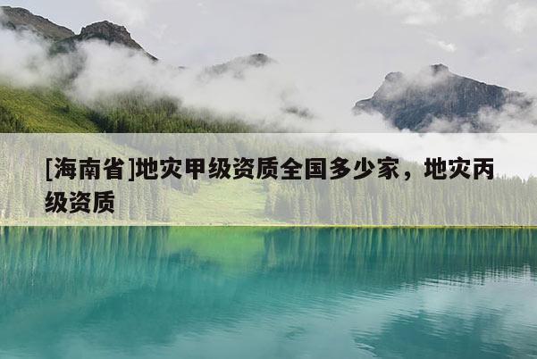 [海南省]地灾甲级资质全国多少家，地灾丙级资质