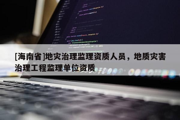 [海南省]地灾治理监理资质人员，地质灾害治理工程监理单位资质