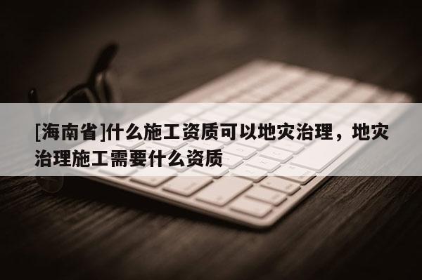 [海南省]什么施工资质可以地灾治理，地灾治理施工需要什么资质