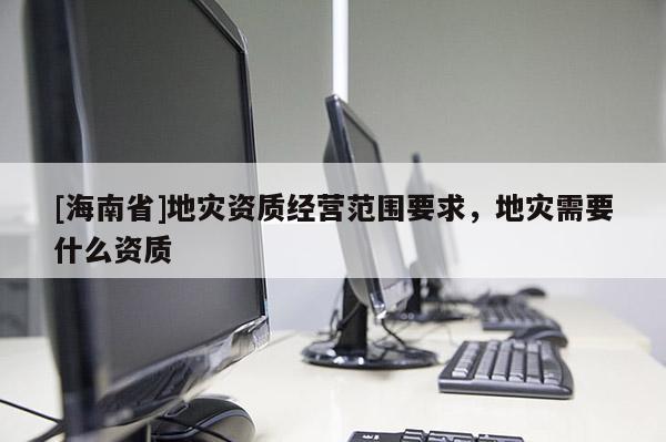 [海南省]地灾资质经营范围要求，地灾需要什么资质