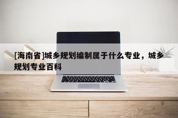 [海南省]城乡规划编制属于什么专业，城乡规划专业百科