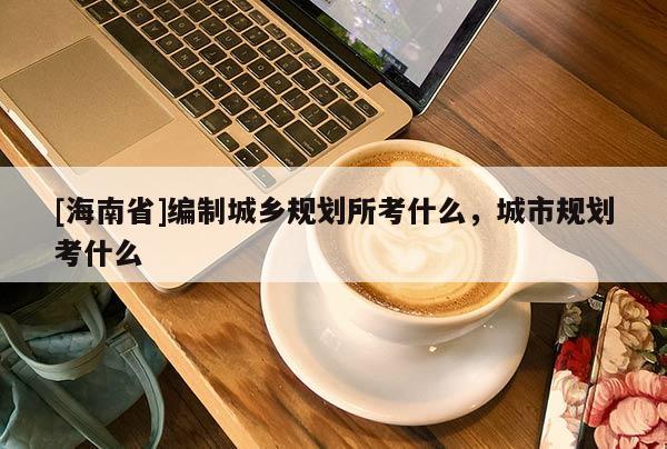 [海南省]编制城乡规划所考什么，城市规划考什么