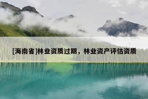 [海南省]林业资质过期，林业资产评估资质