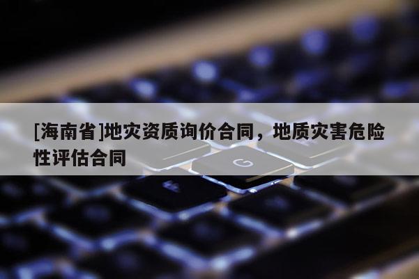 [海南省]地灾资质询价合同，地质灾害危险性评估合同