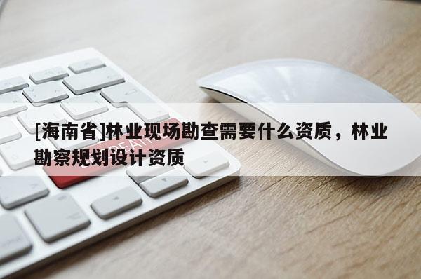 [海南省]林业现场勘查需要什么资质，林业勘察规划设计资质