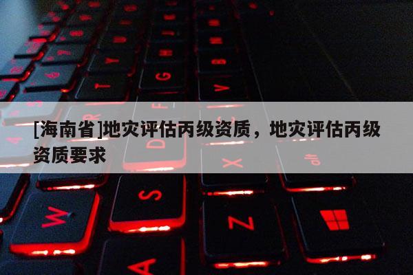 [海南省]地灾评估丙级资质，地灾评估丙级资质要求