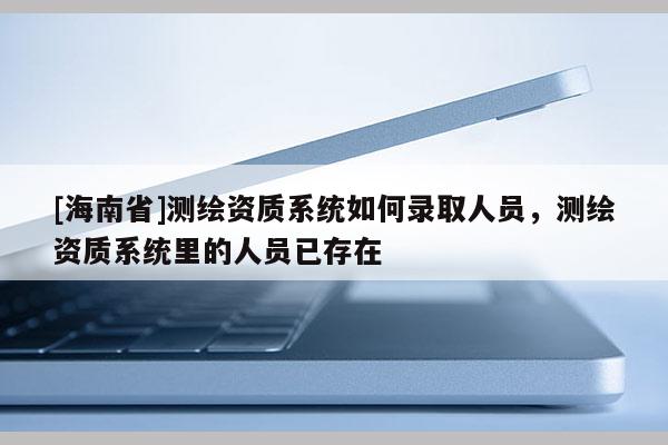 [海南省]测绘资质系统如何录取人员，测绘资质系统里的人员已存在