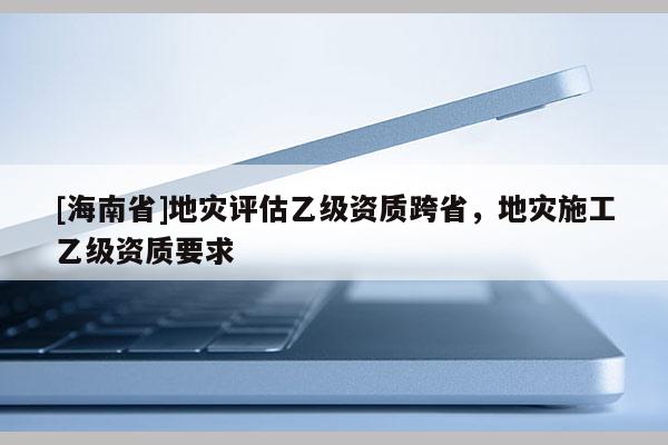 [海南省]地灾评估乙级资质跨省，地灾施工乙级资质要求