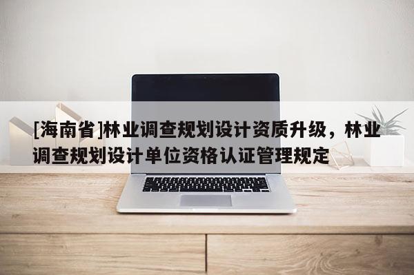 [海南省]林业调查规划设计资质升级，林业调查规划设计单位资格认证管理规定