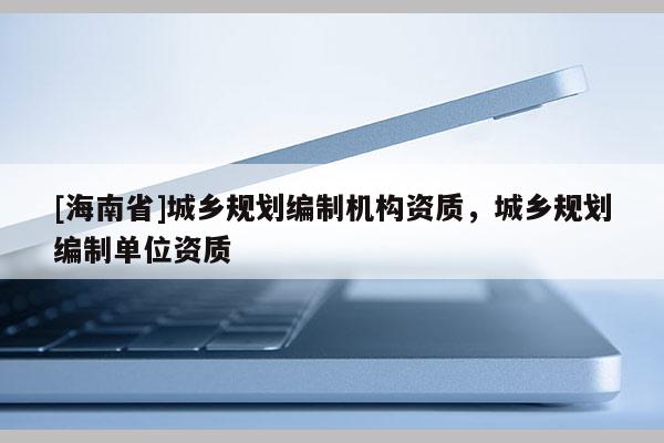 [海南省]城乡规划编制机构资质，城乡规划编制单位资质