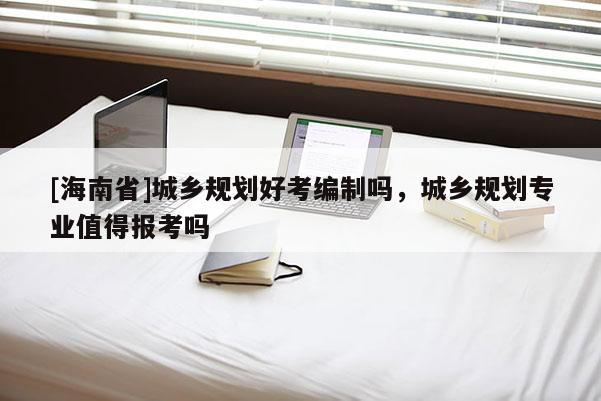 [海南省]城乡规划好考编制吗，城乡规划专业值得报考吗