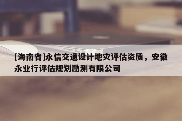 [海南省]永信交通设计地灾评估资质，安徽永业行评估规划勘测有限公司
