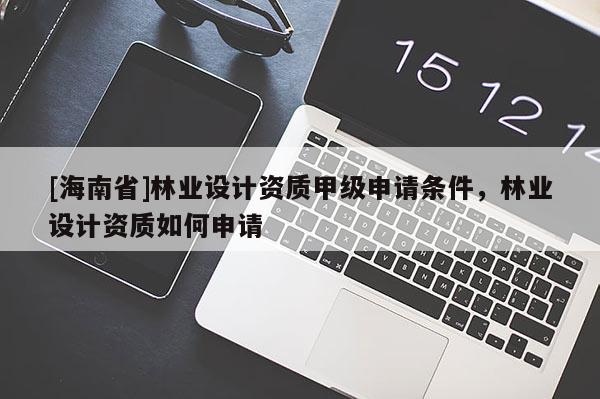[海南省]林业设计资质甲级申请条件，林业设计资质如何申请