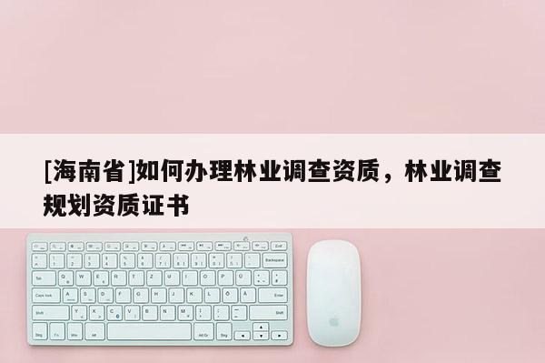 [海南省]如何办理林业调查资质，林业调查规划资质证书