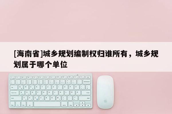 [海南省]城乡规划编制权归谁所有，城乡规划属于哪个单位