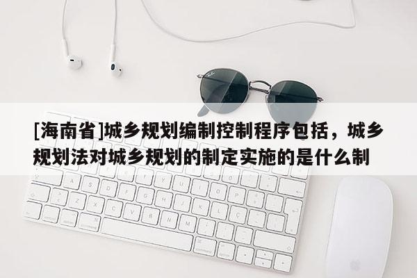 [海南省]城乡规划编制控制程序包括，城乡规划法对城乡规划的制定实施的是什么制
