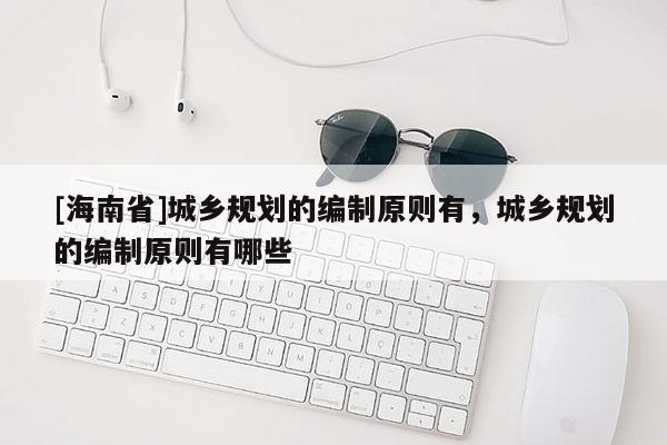 [海南省]城乡规划的编制原则有，城乡规划的编制原则有哪些
