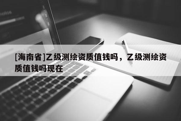 [海南省]乙级测绘资质值钱吗，乙级测绘资质值钱吗现在